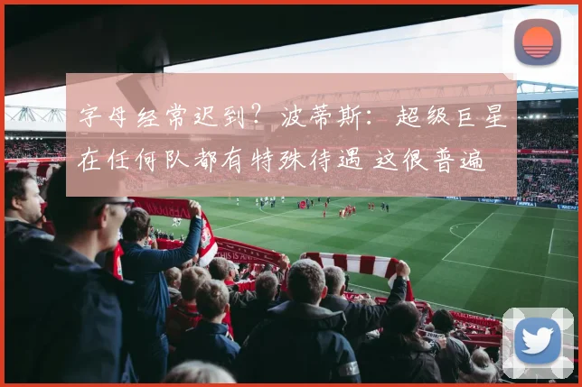 字母经常迟到？波蒂斯：超级巨星在任何队都有特殊待遇 这很普遍