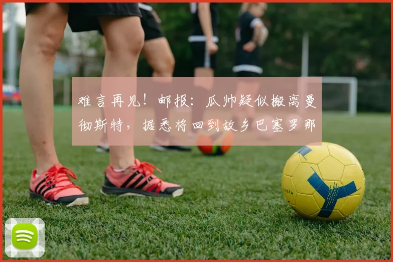 难言再见！邮报：瓜帅疑似搬离曼彻斯特，据悉将回到故乡巴塞罗那