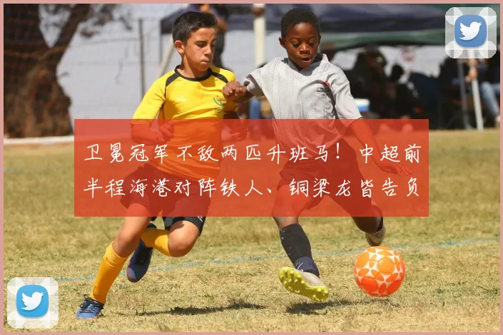 卫冕冠军不敌两匹升班马！中超前半程海港对阵铁人、铜梁龙皆告负