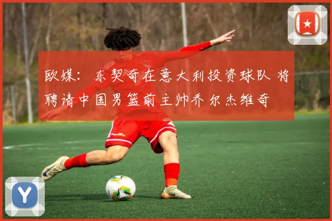 欧媒：东契奇在意大利投资球队 将聘请中国男篮前主帅乔尔杰维奇