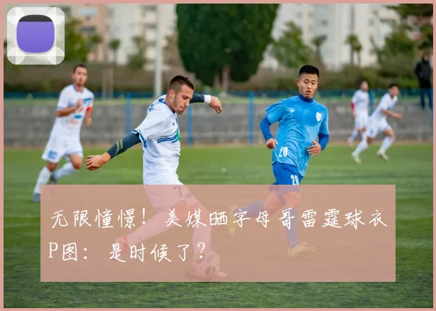 无限憧憬！美媒晒字母哥雷霆球衣P图：是时候了？