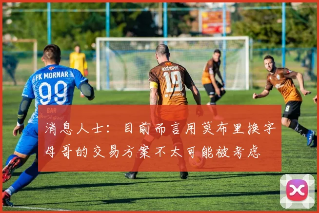 消息人士：目前而言用莫布里换字母哥的交易方案不太可能被考虑