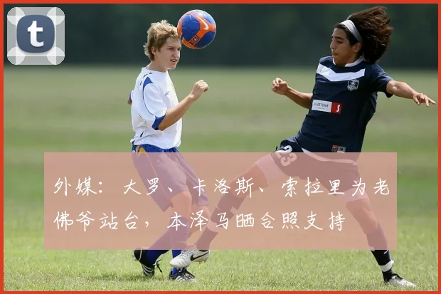 外媒：大罗、卡洛斯、索拉里为老佛爷站台，本泽马晒合照支持